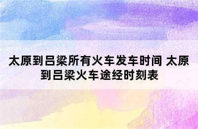 太原到吕梁所有火车发车时间 太原到吕梁火车途经时刻表